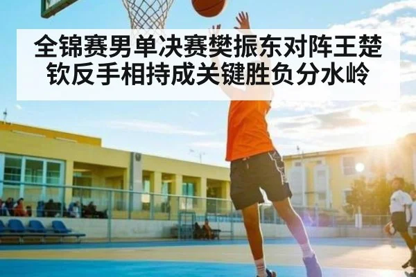 全锦赛男单决赛樊振东对阵王楚钦反手相持成关键胜负分水岭